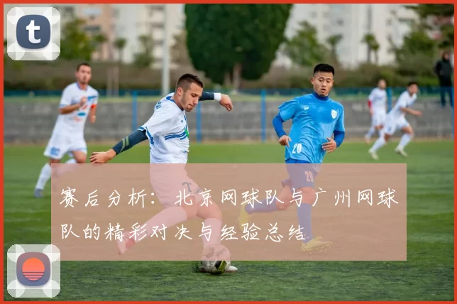 赛后分析：北京网球队与广州网球队的精彩对决与经验总结