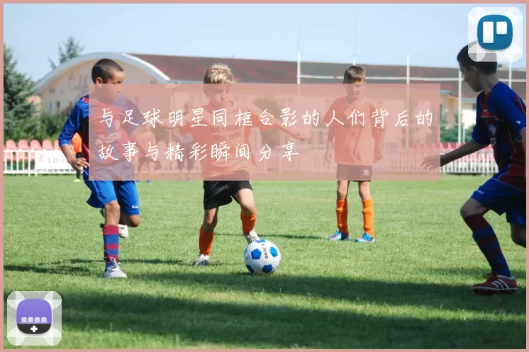 与足球明星同框合影的人们背后的故事与精彩瞬间分享