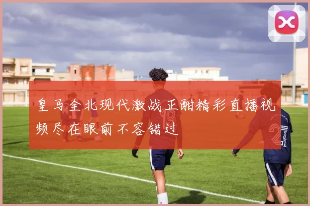 皇马全北现代激战正酣精彩直播视频尽在眼前不容错过