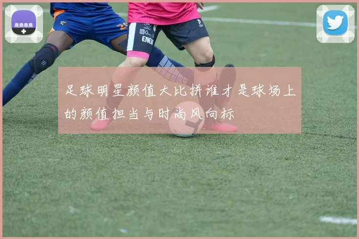 足球明星颜值大比拼谁才是球场上的颜值担当与时尚风向标