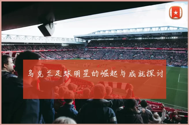 乌克兰足球明星的崛起与成就探讨