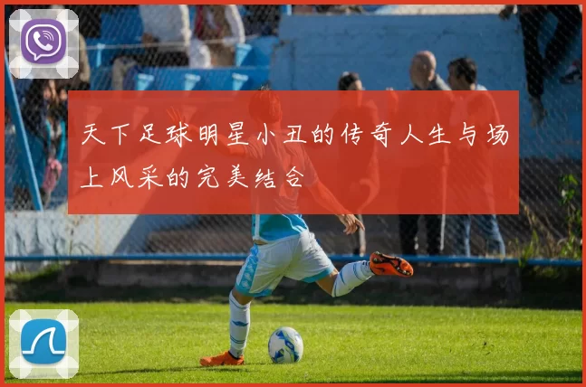 天下足球明星小丑的传奇人生与场上风采的完美结合