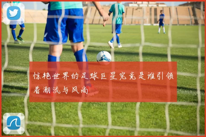 惊艳世界的足球巨星究竟是谁引领着潮流与风尚