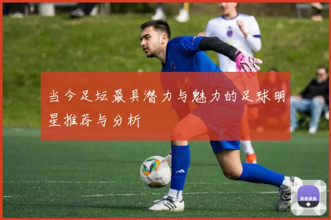 当今足坛最具潜力与魅力的足球明星推荐与分析
