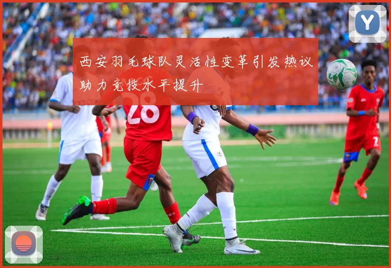 西安羽毛球队灵活性变革引发热议助力竞技水平提升