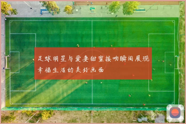 足球明星与爱妻甜蜜接吻瞬间展现幸福生活的美好画面