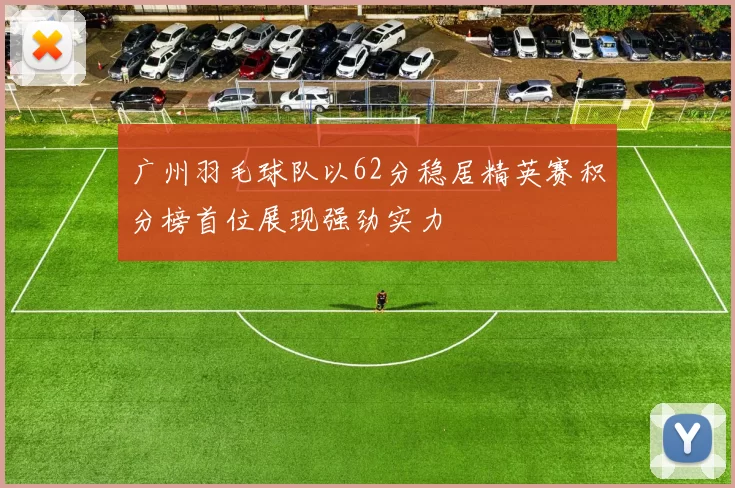广州羽毛球队以62分稳居精英赛积分榜首位展现强劲实力
