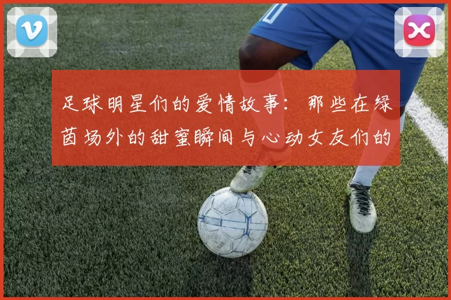 足球明星们的爱情故事：那些在绿茵场外的甜蜜瞬间与心动女友们的生活揭秘
