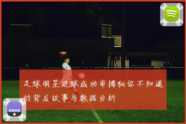 足球明星进球成功率揭秘你不知道的背后故事与数据分析