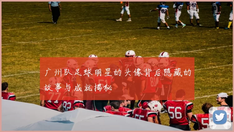广州队足球明星的头像背后隐藏的故事与成就揭秘