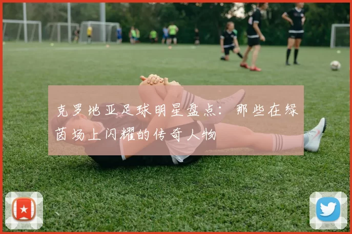 克罗地亚足球明星盘点：那些在绿茵场上闪耀的传奇人物