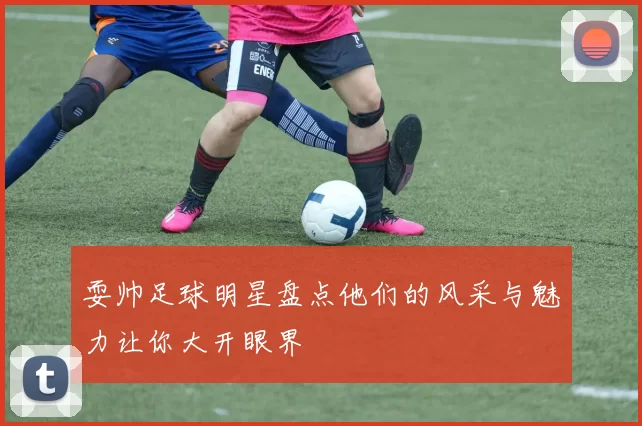 耍帅足球明星盘点他们的风采与魅力让你大开眼界