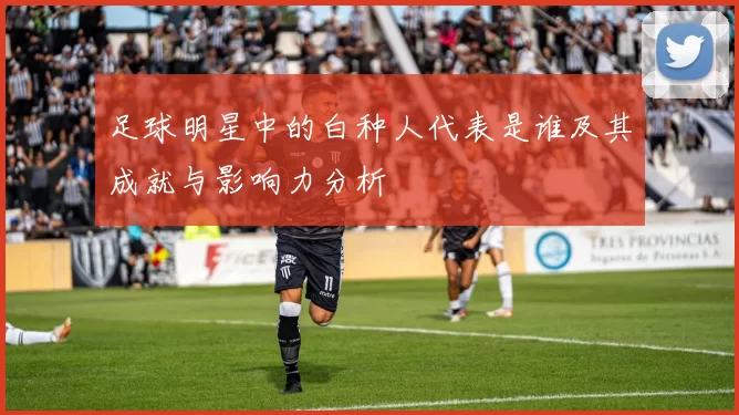 足球明星中的白种人代表是谁及其成就与影响力分析