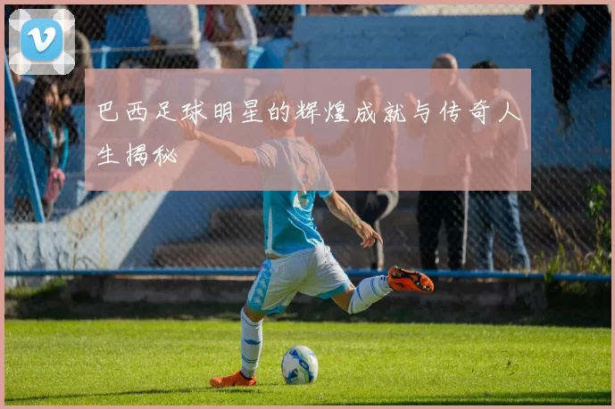 巴西足球明星的辉煌成就与传奇人生揭秘