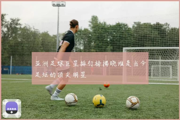 亚洲足球巨星排行榜揭晓谁是当今足坛的顶尖明星