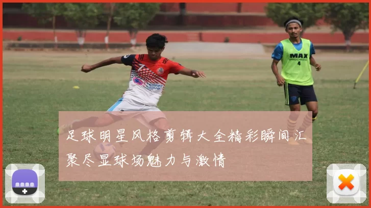足球明星风格剪辑大全精彩瞬间汇聚尽显球场魅力与激情