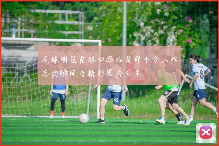 足球明星首球回顾谁是那个令人难忘的瞬间与精彩图片分享