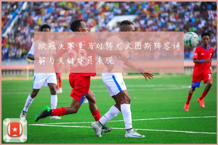 欧冠决赛皇马对阵尤文图斯阵容详解与关键球员表现