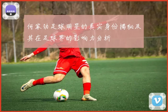 何家劲足球明星的真实身份揭秘及其在足球界的影响力分析