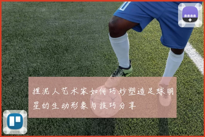 捏泥人艺术家如何巧妙塑造足球明星的生动形象与技巧分享