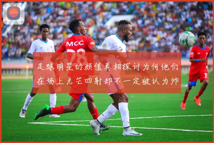 足球明星的颜值真相探讨为何他们在场上光芒四射却不一定被认为帅气