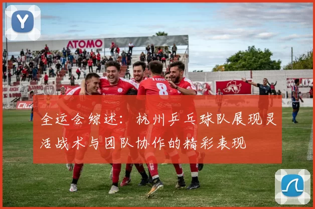 全运会综述：杭州乒乓球队展现灵活战术与团队协作的精彩表现