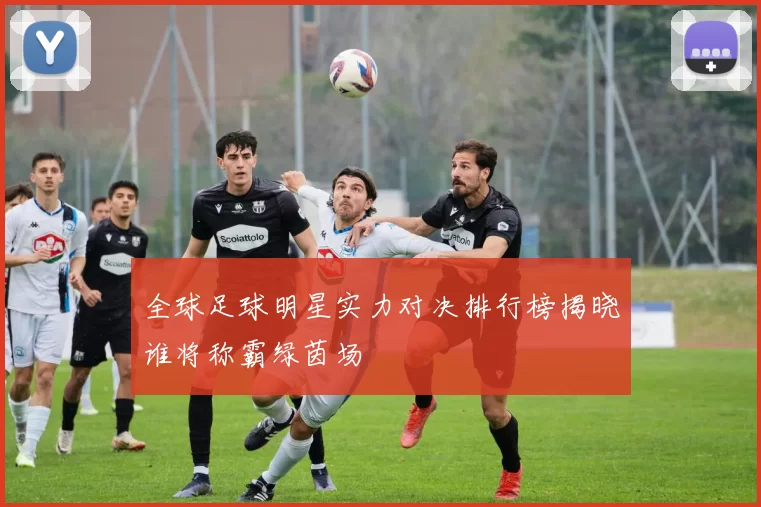 全球足球明星实力对决排行榜揭晓谁将称霸绿茵场