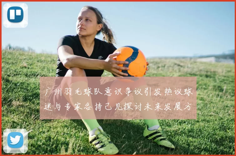 广州羽毛球队意识争议引发热议球迷与专家各持己见探讨未来发展方向