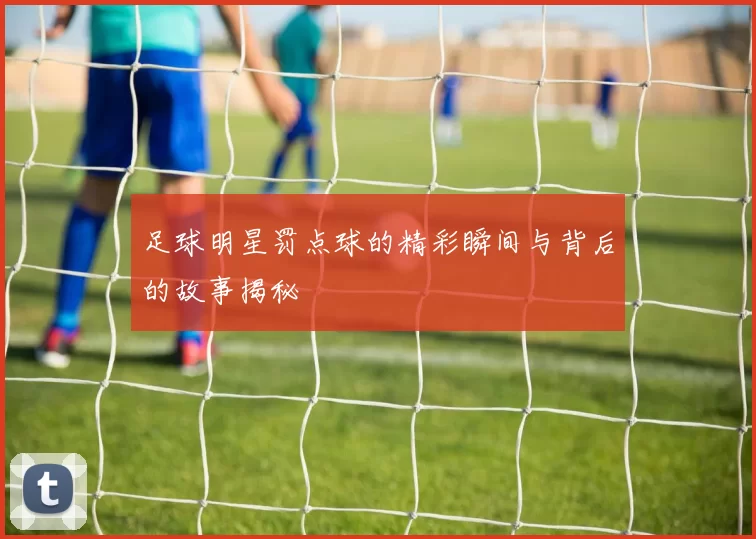 足球明星罚点球的精彩瞬间与背后的故事揭秘
