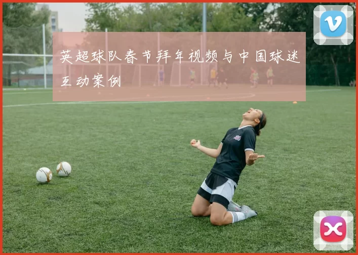 英超球队春节拜年视频与中国球迷互动案例