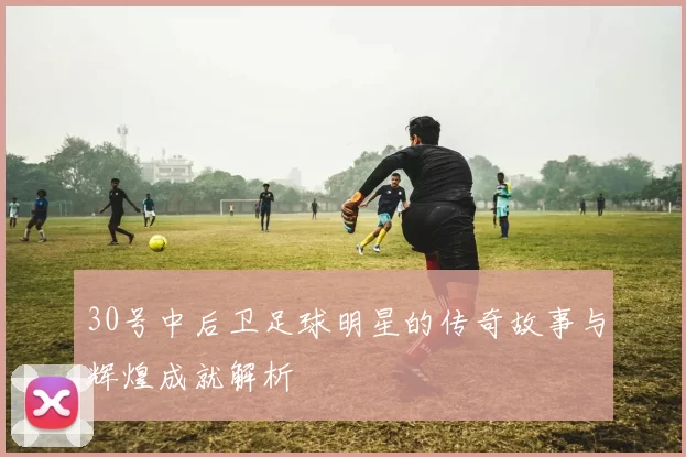 30号中后卫足球明星的传奇故事与辉煌成就解析