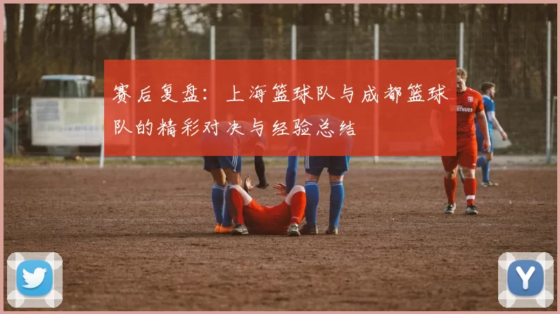 赛后复盘：上海篮球队与成都篮球队的精彩对决与经验总结