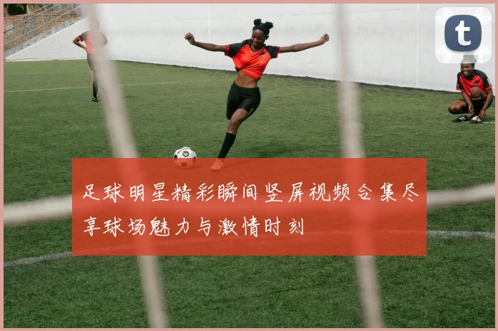 足球明星精彩瞬间竖屏视频合集尽享球场魅力与激情时刻