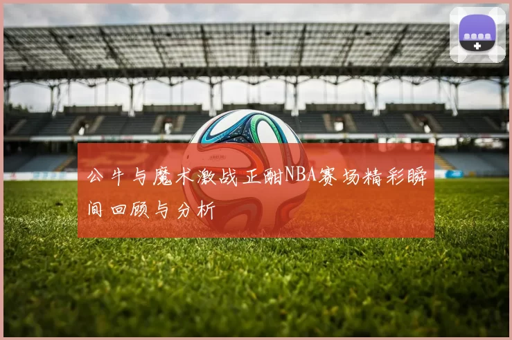 公牛与魔术激战正酣NBA赛场精彩瞬间回顾与分析