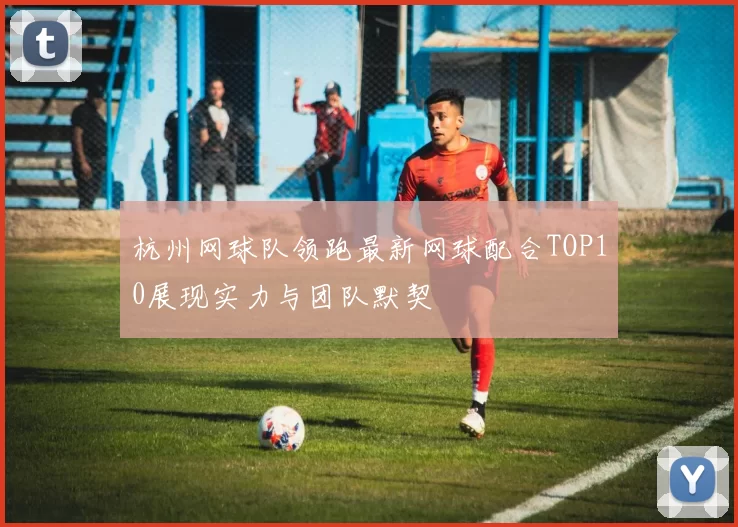 杭州网球队领跑最新网球配合TOP10展现实力与团队默契