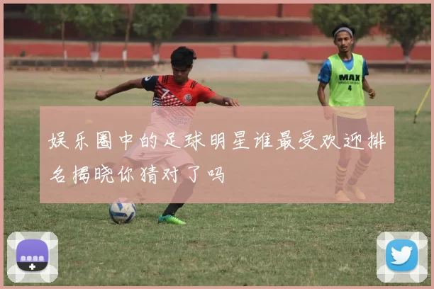 娱乐圈中的足球明星谁最受欢迎排名揭晓你猜对了吗