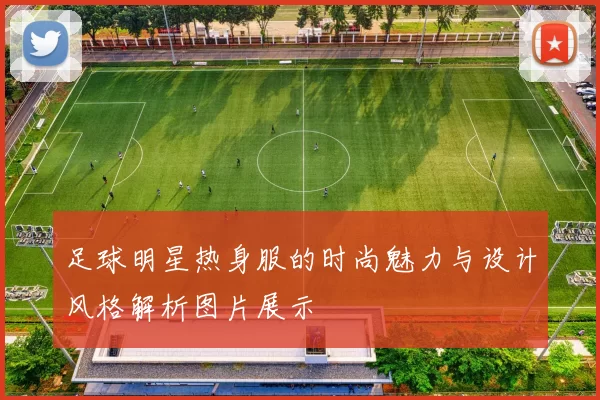 足球明星热身服的时尚魅力与设计风格解析图片展示