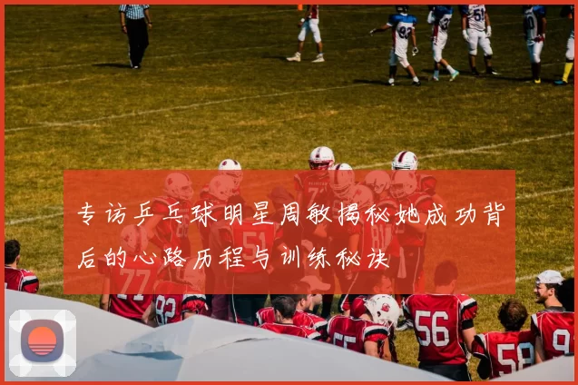 专访乒乓球明星周敏揭秘她成功背后的心路历程与训练秘诀